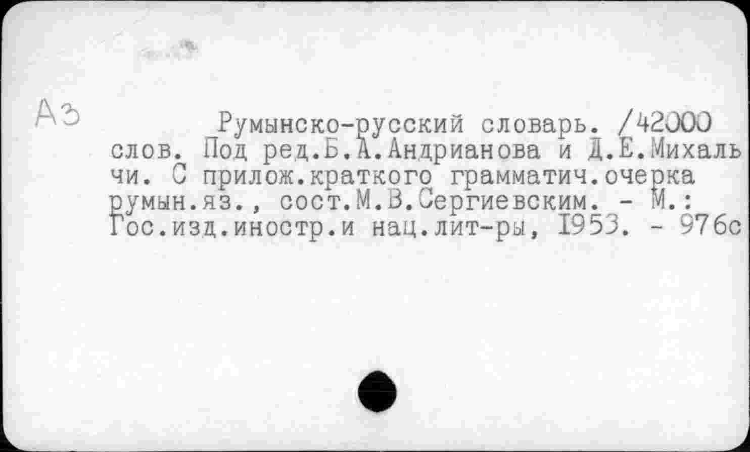 ﻿Ad
Румынско-русский словарь. /42000 слов. Под ред.Б.А.Андрианова и Д.Е.Михаль чи. С прилож.краткого грамматич.очерка румын.яз., сост.М.О.Сергиевским. - м.: Гос.изд.иностр.и нац.лит-ры, 1953. - 97бс